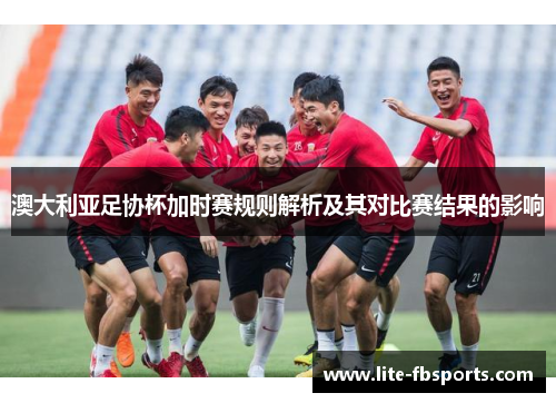 澳大利亚足协杯加时赛规则解析及其对比赛结果的影响 澳大利亚足协杯加时赛规则解析及其对比赛结果的影响