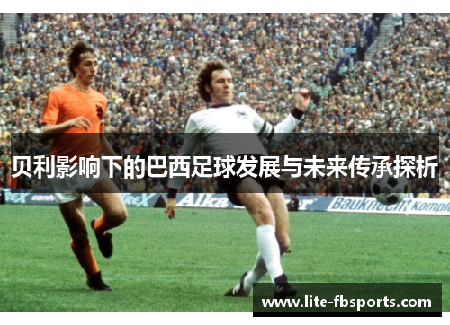 贝利影响下的巴西足球发展与未来传承探析 贝利影响下的巴西足球发展与未来传承探析