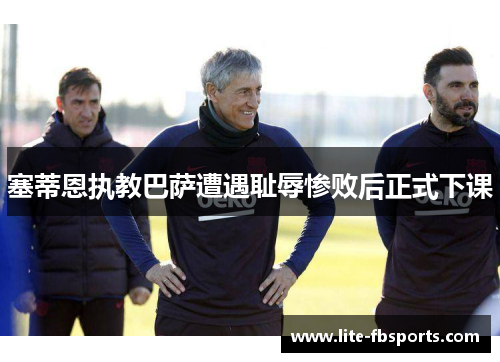 塞蒂恩执教巴萨遭遇耻辱惨败后正式下课 塞蒂恩执教巴萨遭遇耻辱惨败后正式下课