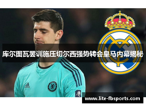 库尔图瓦罢训施压切尔西强势转会皇马内幕揭秘