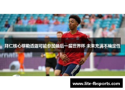 拜仁核心穆勒透露可能参加最后一届世界杯 未来充满不确定性