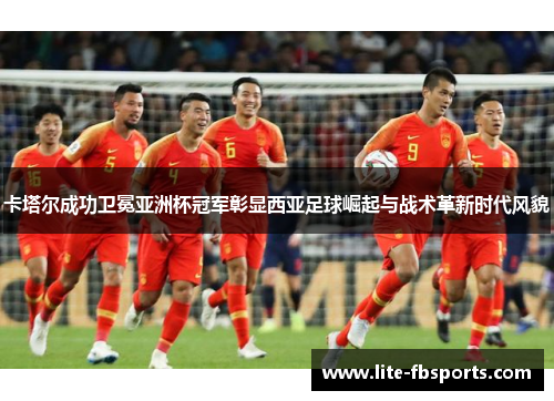 卡塔尔成功卫冕亚洲杯冠军彰显西亚足球崛起与战术革新时代风貌 卡塔尔成功卫冕亚洲杯冠军彰显西亚足球崛起与战术革新时代风貌